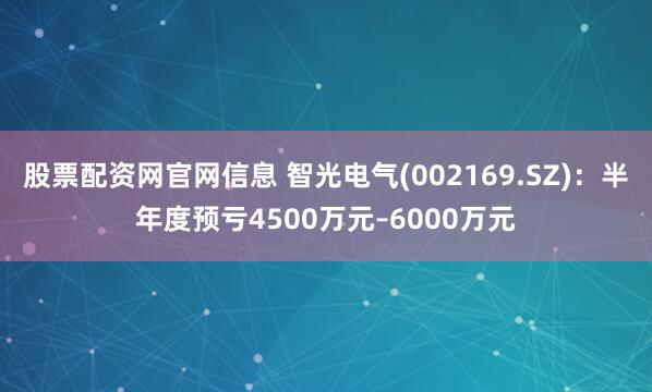 股票配资网官网信息 智光电气(002169.SZ)：半年度预亏4500万元–6000万元