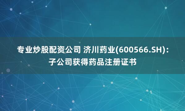 专业炒股配资公司 济川药业(600566.SH)：子公司获得药品注册证书
