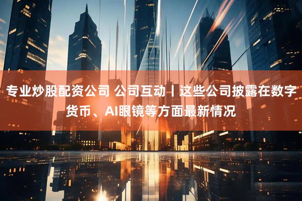 专业炒股配资公司 公司互动丨这些公司披露在数字货币、AI眼镜等方面最新情况