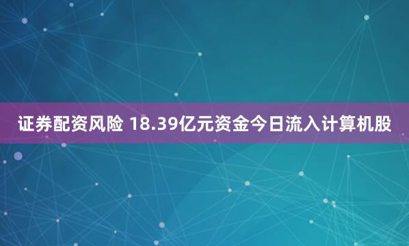证券配资风险 18.39亿元资金今日流入计算机股