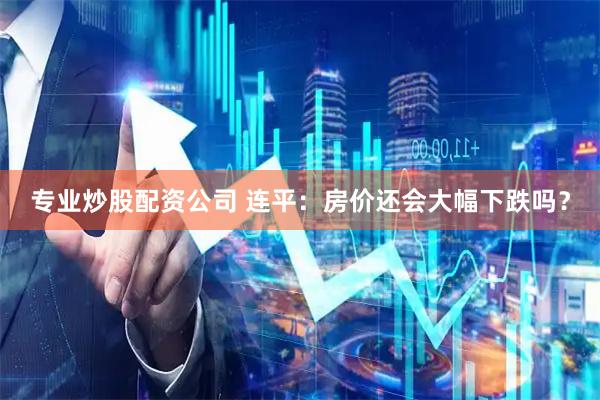 专业炒股配资公司 连平：房价还会大幅下跌吗？