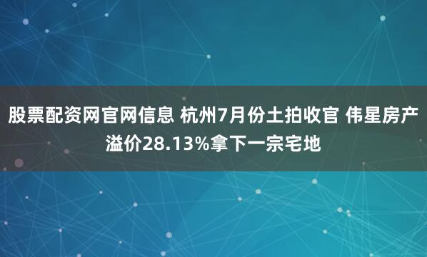 股票配资网官网信息 杭州7月份土拍收官 伟星房产溢价28.13%拿下一宗宅地