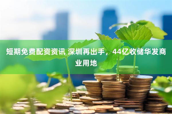 短期免费配资资讯 深圳再出手，44亿收储华发商业用地