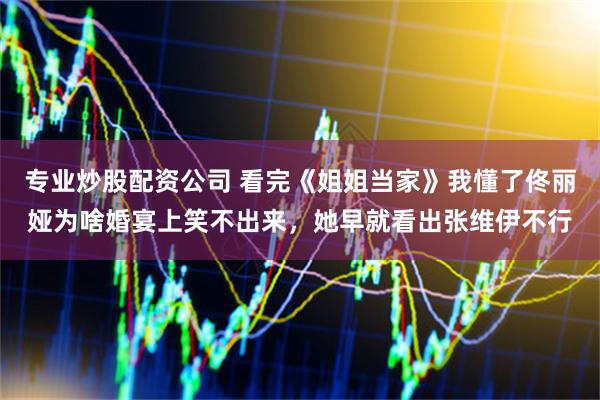 专业炒股配资公司 看完《姐姐当家》我懂了佟丽娅为啥婚宴上笑不出来，她早就看出张维伊不行