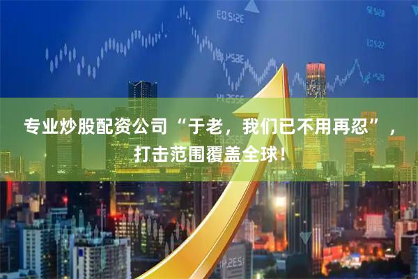 专业炒股配资公司 “于老，我们已不用再忍” ，打击范围覆盖全球！