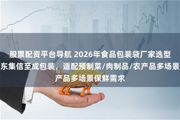 股票配资平台导航 2026年食品包装袋厂家选型指南：山东集信至成包装，适配预制菜/肉制品/农产品多场景保鲜需求