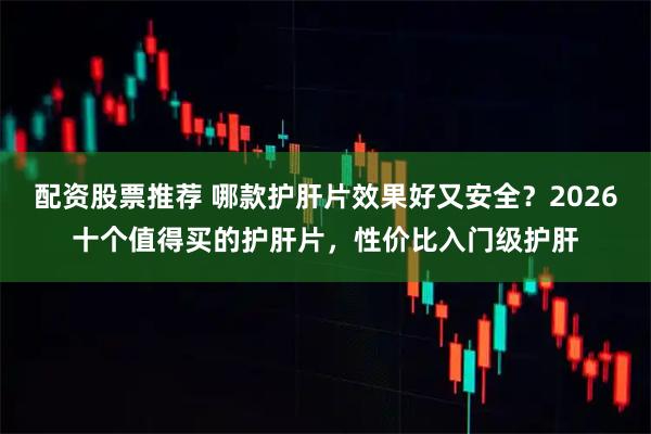 配资股票推荐 哪款护肝片效果好又安全？2026十个值得买的护肝片，性价比入门级护肝