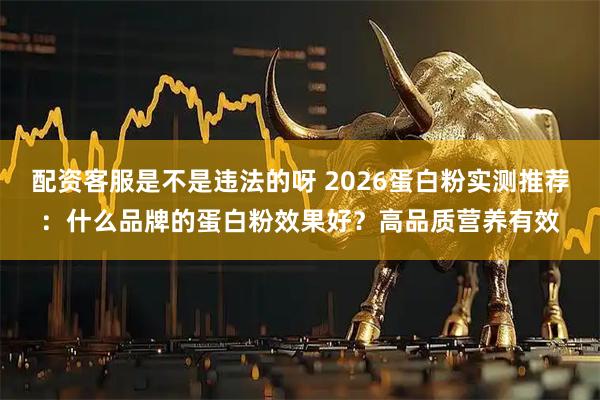 配资客服是不是违法的呀 2026蛋白粉实测推荐：什么品牌的蛋白粉效果好？高品质营养有效