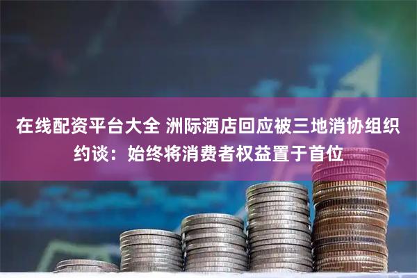 在线配资平台大全 洲际酒店回应被三地消协组织约谈：始终将消费者权益置于首位