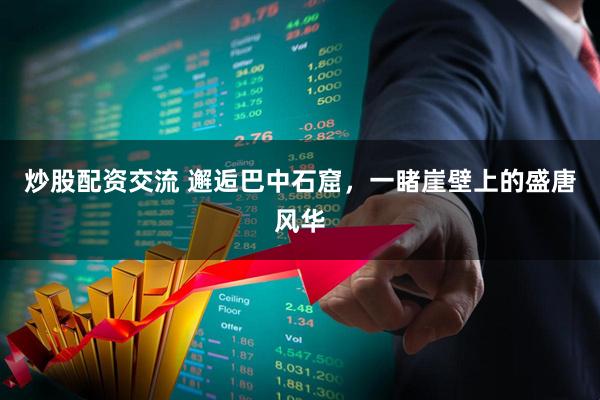 炒股配资交流 邂逅巴中石窟，一睹崖壁上的盛唐风华
