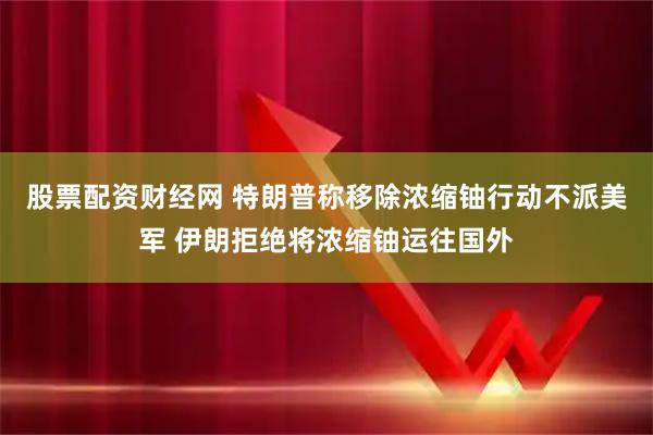 股票配资财经网 特朗普称移除浓缩铀行动不派美军 伊朗拒绝将浓缩铀运往国外
